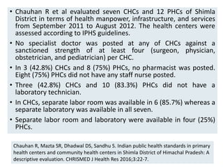 • Chauhan R et al evaluated seven CHCs and 12 PHCs of Shimla
District in terms of health manpower, infrastructure, and services
from September 2011 to August 2012. The health centers were
assessed according to IPHS guidelines.
• No specialist doctor was posted at any of CHCs against a
sanctioned strength of at least four (surgeon, physician,
obstetrician, and pediatrician) per CHC.
• In 3 (42.8%) CHCs and 8 (75%) PHCs, no pharmacist was posted.
Eight (75%) PHCs did not have any staff nurse posted.
• Three (42.8%) CHCs and 10 (83.3%) PHCs did not have a
laboratory technician.
• In CHCs, separate labor room was available in 6 (85.7%) whereas a
separate laboratory was available in all seven.
• Separate labor room and laboratory were available in four (25%)
PHCs.
78
Chauhan R, Mazta SR, Dhadwal DS, Sandhu S. Indian public health standards in primary
health centers and community health centers in Shimla District of Himachal Pradesh: A
descriptive evaluation. CHRISMED J Health Res 2016;3:22-7.
 