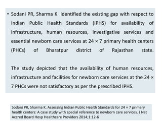 • Sodani PR, Sharma K identified the existing gap with respect to
Indian Public Health Standards (IPHS) for availability of
infrastructure, human resources, investigative services and
essential newborn care services at 24 × 7 primary health centers
(PHCs) of Bharatpur district of Rajasthan state.
The study depicted that the availability of human resources,
infrastructure and facilities for newborn care services at the 24 ×
7 PHCs were not satisfactory as per the prescribed IPHS.
79
Sodani PR, Sharma K. Assessing Indian Public Health Standards for 24 × 7 primary
health centers: A case study with special reference to newborn care services. J Nat
Accred Board Hosp Healthcare Providers 2014;1:12-6
 