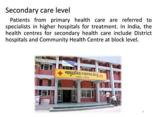 Secondary care level
Patients from primary health care are referred to
specialists in higher hospitals for treatment. In India, the
health centres for secondary health care include District
hospitals and Community Health Centre at block level.
8
 