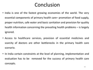• India is one of the fastest growing economies of the world. The very
essential components of primary health care– promotion of food supply,
proper nutrition, safe water and basic sanitation and provision for quality
health information concerning the prevailing health problems – is largely
ignored.
• Access to healthcare services, provision of essential medicines and
scarcity of doctors are other bottlenecks in the primary health care
scenario.
• In India certain constraints at the level of planning, implementation and
evaluation has to be removed for the success of primary health care
concepts.
83
Conclusion
 