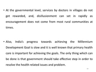 • At the governmental level, services by doctors in villages do not
get rewarded, and, disillusionment can set in rapidly as
encouragement does not come from most rural communities at
times.
• Also, India’s progress towards achieving the Millennium
Development Goal is slow and it is well known that primary health
care is important for achieving the goals. The only thing which can
be done is that government should take effective step in order to
resolve the health related issues and problem.
84
 