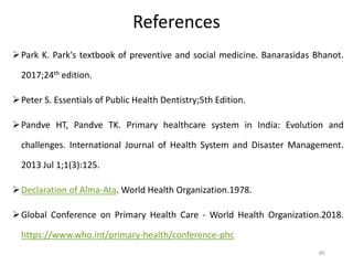 References
Park K. Park's textbook of preventive and social medicine. Banarasidas Bhanot.
2017;24th edition.
Peter S. Essentials of Public Health Dentistry;5th Edition.
Pandve HT, Pandve TK. Primary healthcare system in India: Evolution and
challenges. International Journal of Health System and Disaster Management.
2013 Jul 1;1(3):125.
Declaration of Alma-Ata. World Health Organization.1978.
Global Conference on Primary Health Care - World Health Organization.2018.
https://www.who.int/primary-health/conference-phc
85
 