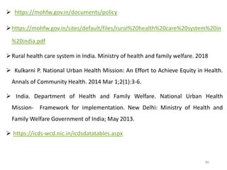  https://mohfw.gov.in/documents/policy
https://mohfw.gov.in/sites/default/files/rural%20health%20care%20system%20in
%20india.pdf
Rural health care system in India. Ministry of health and family welfare. 2018
 Kulkarni P. National Urban Health Mission: An Effort to Achieve Equity in Health.
Annals of Community Health. 2014 Mar 1;2(1):3-6.
 India. Department of Health and Family Welfare. National Urban Health
Mission‐ Framework for implementation. New Delhi: Ministry of Health and
Family Welfare Government of India; May 2013.
 https://icds-wcd.nic.in/icdsdatatables.aspx
86
 