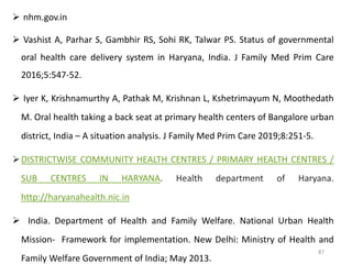  nhm.gov.in
 Vashist A, Parhar S, Gambhir RS, Sohi RK, Talwar PS. Status of governmental
oral health care delivery system in Haryana, India. J Family Med Prim Care
2016;5:547-52.
 Iyer K, Krishnamurthy A, Pathak M, Krishnan L, Kshetrimayum N, Moothedath
M. Oral health taking a back seat at primary health centers of Bangalore urban
district, India – A situation analysis. J Family Med Prim Care 2019;8:251-5.
DISTRICTWISE COMMUNITY HEALTH CENTRES / PRIMARY HEALTH CENTRES /
SUB CENTRES IN HARYANA. Health department of Haryana.
http://haryanahealth.nic.in
 India. Department of Health and Family Welfare. National Urban Health
Mission‐ Framework for implementation. New Delhi: Ministry of Health and
Family Welfare Government of India; May 2013.
87
 