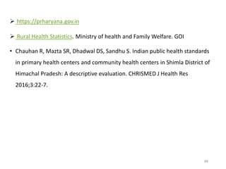  https://prharyana.gov.in
 Rural Health Statistics. Ministry of health and Family Welfare. GOI
• Chauhan R, Mazta SR, Dhadwal DS, Sandhu S. Indian public health standards
in primary health centers and community health centers in Shimla District of
Himachal Pradesh: A descriptive evaluation. CHRISMED J Health Res
2016;3:22-7.
88
 