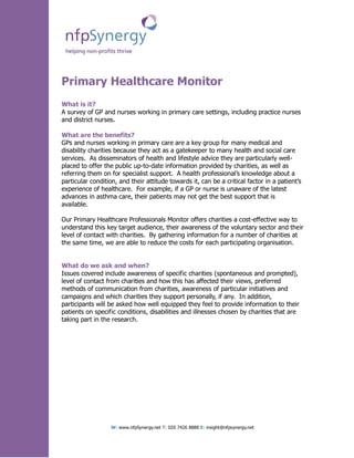Primary Healthcare Monitor
What is it?
A survey of GP and nurses working in primary care settings, including practice nurses
and district nurses.

What are the benefits?
GPs and nurses working in primary care are a key group for many medical and
disability charities because they act as a gatekeeper to many health and social care
services. As disseminators of health and lifestyle advice they are particularly well-
placed to offer the public up-to-date information provided by charities, as well as
referring them on for specialist support. A health professional’s knowledge about a
particular condition, and their attitude towards it, can be a critical factor in a patient’s
experience of healthcare. For example, if a GP or nurse is unaware of the latest
advances in asthma care, their patients may not get the best support that is
available.

Our Primary Healthcare Professionals Monitor offers charities a cost-effective way to
understand this key target audience, their awareness of the voluntary sector and their
level of contact with charities. By gathering information for a number of charities at
the same time, we are able to reduce the costs for each participating organisation.


What do we ask and when?
Issues covered include awareness of specific charities (spontaneous and prompted),
level of contact from charities and how this has affected their views, preferred
methods of communication from charities, awareness of particular initiatives and
campaigns and which charities they support personally, if any. In addition,
participants will be asked how well equipped they feel to provide information to their
patients on specific conditions, disabilities and illnesses chosen by charities that are
taking part in the research.




                  W: www.nfpSynergy.net T: 020 7426 8888 E: insight@nfpsynergy.net
 