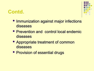 Contd.
 Immunization against major infections
Immunization against major infections
diseases
diseases
 Prevention and control local endemic
Prevention and control local endemic
diseases
diseases
 Appropriate treatment of common
Appropriate treatment of common
diseases
diseases
 Provision of essential drugs
Provision of essential drugs
 