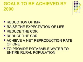 GOALS TO BE ACHIEVED BY
2000
 REDUCTION OF IMR
 RAISE THE EXPECTATION OF LIFE
 REDUCE THE CDR
 REDUCE THE CBR
 ACHIEVE A NET REPRODUCTION RATE
OF ONE
 TO PROVIDE POTABABLE WATER TO
ENTIRE RURAL POPULATION
 