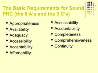The Basic Requirements for Sound
PHC (the 8 A’s and the 3 C’s)
 Appropriateness
 Availability
 Adequacy
 Accessibility
 Acceptability
 Affordability
 Assessability
 Accountability
 Completeness
 Comprehensiveness
 Continuity
 