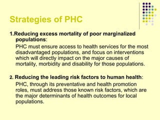 Strategies of PHC
1.Reducing excess mortality of poor marginalized
populations:
PHC must ensure access to health services for the most
disadvantaged populations, and focus on interventions
which will directly impact on the major causes of
mortality, morbidity and disability for those populations.
2. Reducing the leading risk factors to human health:
PHC, through its preventative and health promotion
roles, must address those known risk factors, which are
the major determinants of health outcomes for local
populations.
 