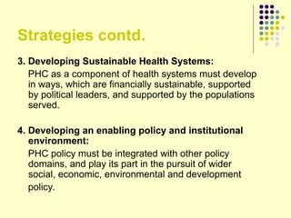 Strategies contd.
3. Developing Sustainable Health Systems:
PHC as a component of health systems must develop
in ways, which are financially sustainable, supported
by political leaders, and supported by the populations
served.
4. Developing an enabling policy and institutional
environment:
PHC policy must be integrated with other policy
domains, and play its part in the pursuit of wider
social, economic, environmental and development
policy.
 