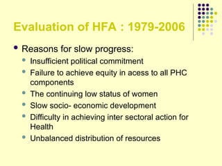 Evaluation of HFA : 1979-2006
 Reasons for slow progress:
 Insufficient political commitment
 Failure to achieve equity in acess to all PHC
components
 The continuing low status of women
 Slow socio- economic development
 Difficulty in achieving inter sectoral action for
Health
 Unbalanced distribution of resources
 