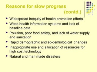 Reasons for slow progress
(contd.)
 Widespread inequity of health promotion efforts
 Weak health information systems and lack of
baseline data
 Pollution, poor food safety, and lack of water supply
and sanitation
 Rapid demographic and epidemiological changes
 Inappropriate use and allocation of resources for
high cost technology
 Natural and man made disasters
 