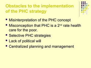 Obstacles to the implementation
of the PHC strategy
 Misinterpretation of the PHC concept
 Misconception that PHC is a 2nd
rate health
care for the poor.
 Selective PHC strategies
 Lack of political will
 Centralized planning and management
 