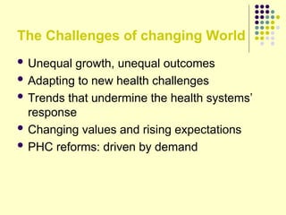 The Challenges of changing World
 Unequal growth, unequal outcomes
 Adapting to new health challenges
 Trends that undermine the health systems’
response
 Changing values and rising expectations
 PHC reforms: driven by demand
 