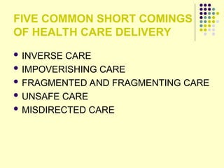 FIVE COMMON SHORT COMINGS
OF HEALTH CARE DELIVERY
 INVERSE CARE
 IMPOVERISHING CARE
 FRAGMENTED AND FRAGMENTING CARE
 UNSAFE CARE
 MISDIRECTED CARE
 