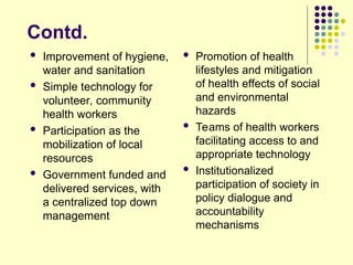 Contd.
 Improvement of hygiene,
water and sanitation
 Simple technology for
volunteer, community
health workers
 Participation as the
mobilization of local
resources
 Government funded and
delivered services, with
a centralized top down
management
 Promotion of health
lifestyles and mitigation
of health effects of social
and environmental
hazards
 Teams of health workers
facilitating access to and
appropriate technology
 Institutionalized
participation of society in
policy dialogue and
accountability
mechanisms
 
