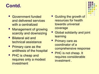 Contd.
 Government funded
and delivered services
with a centralized
 Management of growing
scarcity and downsizing
 Bilateral aid and
technical assistance
 Primary care as the
antithesis of the hospital
 PHC is cheap and
requires only a modest
investment
 Guiding the growth of
resources for health
towards universal
coverage
 Global solidarity and joint
learning
 Primary care as
coordinator of a
comprehensive response
 PHC is not cheap. It
requires considerable
investment .
 