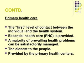 CONTD.
Primary health care
 The “first” level of contact between the
individual and the health system.
 Essential health care (PHC) is provided.
 A majority of prevailing health problems
can be satisfactorily managed.
 The closest to the people.
 Provided by the primary health centers.
 