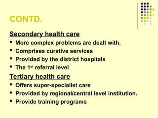 CONTD.
Secondary health care
 More complex problems are dealt with.
 Comprises curative services
 Provided by the district hospitals
 The 1st
referral level
Tertiary health care
 Offers super-specialist care
 Provided by regional/central level institution.
 Provide training programs
 