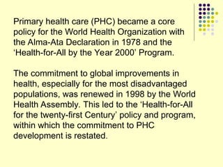 Primary health care (PHC) became a core
policy for the World Health Organization with
the Alma-Ata Declaration in 1978 and the
‘Health-for-All by the Year 2000’ Program.
The commitment to global improvements in
health, especially for the most disadvantaged
populations, was renewed in 1998 by the World
Health Assembly. This led to the ‘Health-for-All
for the twenty-first Century’ policy and program,
within which the commitment to PHC
development is restated.
 