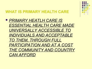 WHAT IS PRIMARY HEALTH CARE
 PRIMARY HEATLH CARE IS
ESSENTIAL HEALTH CARE MADE
UNIVERSALLY ACCESSIBLE TO
INDIVIDUALS AND ACCEPTABLE
TO THEM, THROUGH FULL
PARTICIPATION AND AT A COST
THE COMMUNITY AND COUNTRY
CAN AFFORD
 