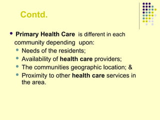 Contd.
 Primary Health Care is different in each
community depending upon:
 Needs of the residents;
 Availability of health care providers;
 The communities geographic location; &
 Proximity to other health care services in
the area.
 