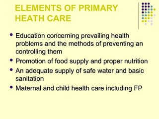 ELEMENTS OF PRIMARY
HEATH CARE
 Education concerning prevailing health
Education concerning prevailing health
problems and the methods of preventing an
problems and the methods of preventing an
controlling them
controlling them
 Promotion of food supply and proper nutrition
Promotion of food supply and proper nutrition
 An adequate supply of safe water and basic
An adequate supply of safe water and basic
sanitation
sanitation
 Maternal and child health care including FP
Maternal and child health care including FP
 