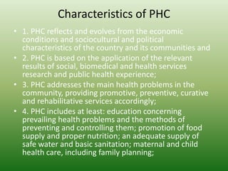 Characteristics of PHC
• 1. PHC reflects and evolves from the economic
conditions and sociocultural and political
characteristics of the country and its communities and
• 2. PHC is based on the application of the relevant
results of social, biomedical and health services
research and public health experience;
• 3. PHC addresses the main health problems in the
community, providing promotive, preventive, curative
and rehabilitative services accordingly;
• 4. PHC includes at least: education concerning
prevailing health problems and the methods of
preventing and controlling them; promotion of food
supply and proper nutrition; an adequate supply of
safe water and basic sanitation; maternal and child
health care, including family planning;
 