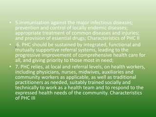 • 5.immunization against the major infectious diseases;
prevention and control of locally endemic diseases;
appropriate treatment of common diseases and injuries;
and provision of essential drugs; Characteristics of PHC II
• 6. PHC should be sustained by integrated, functional and
mutually supportive referral systems, leading to the
progressive improvement of comprehensive health care for
all, and giving priority to those most in need;
• 7. PHC relies, at local and referral levels, on health workers,
including physicians, nurses, midwives, auxiliaries and
community workers as applicable, as well as traditional
practitioners as needed, suitably trained socially and
technically to work as a health team and to respond to the
expressed health needs of the community. Characteristics
of PHC III
 