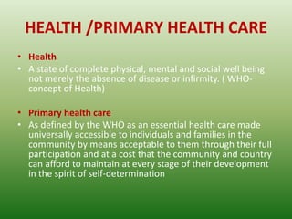 HEALTH /PRIMARY HEALTH CARE
• Health
• A state of complete physical, mental and social well being
not merely the absence of disease or infirmity. ( WHO-
concept of Health)
• Primary health care
• As defined by the WHO as an essential health care made
universally accessible to individuals and families in the
community by means acceptable to them through their full
participation and at a cost that the community and country
can afford to maintain at every stage of their development
in the spirit of self-determination
 