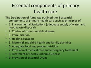 Essential components of primary
health care
The Declaration of Alma Ata outlined the 8 essential
components of primary health care such as principles of,
• 1. Environmental Sanitation- (adequate supply of water and
good waste disposal)
• 2. Control of communicable disease
• 3. Immunization
• 4. Health Education
• 5. Maternal and child health and family planning
• 6. Adequate food and proper nutrition
• 7. Provision of medical care and emergency treatment
• 8. Treatment of Locally Endemic Disease
• 9. Provision of Essential Drugs
 