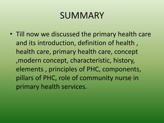SUMMARY
• Till now we discussed the primary health care
and its introduction, definition of health ,
health care, primary health care, concept
,modern concept, characteristic, history,
elements , principles of PHC, components,
pillars of PHC, role of community nurse in
primary health services.
 