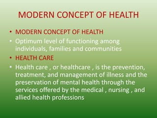 MODERN CONCEPT OF HEALTH
• MODERN CONCEPT OF HEALTH
• Optimum level of functioning among
individuals, families and communities
• HEALTH CARE
• Health care , or healthcare , is the prevention,
treatment, and management of illness and the
preservation of mental health through the
services offered by the medical , nursing , and
allied health professions
 
