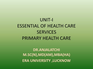 UNIT-I
ESSENTIAL OF HEALTH CARE
SERVICES
PRIMARY HEALTH CARE
DR.ANJALATCHI
M.SC(N),MD(AM),MBA(HA)
ERA UNIVERSITY ,LUCKNOW
 