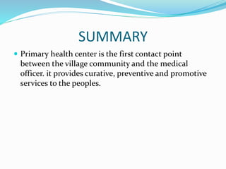SUMMARY
 Primary health center is the first contact point
between the village community and the medical
officer. it provides curative, preventive and promotive
services to the peoples.
 