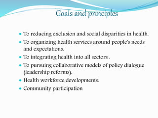 Goals and principles
 To reducing exclusion and social disparities in health.
 To organizing health services around people's needs
and expectations.
 To integrating health into all sectors .
 To pursuing collaborative models of policy dialogue
(leadership reforms).
 Health workforce developments.
 Community participation
 