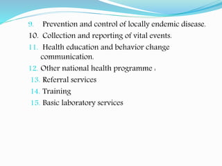 9. Prevention and control of locally endemic disease.
10. Collection and reporting of vital events.
11. Health education and behavior change
communication.
12. Other national health programme :
13. Referral services
14. Training
15. Basic laboratory services
 