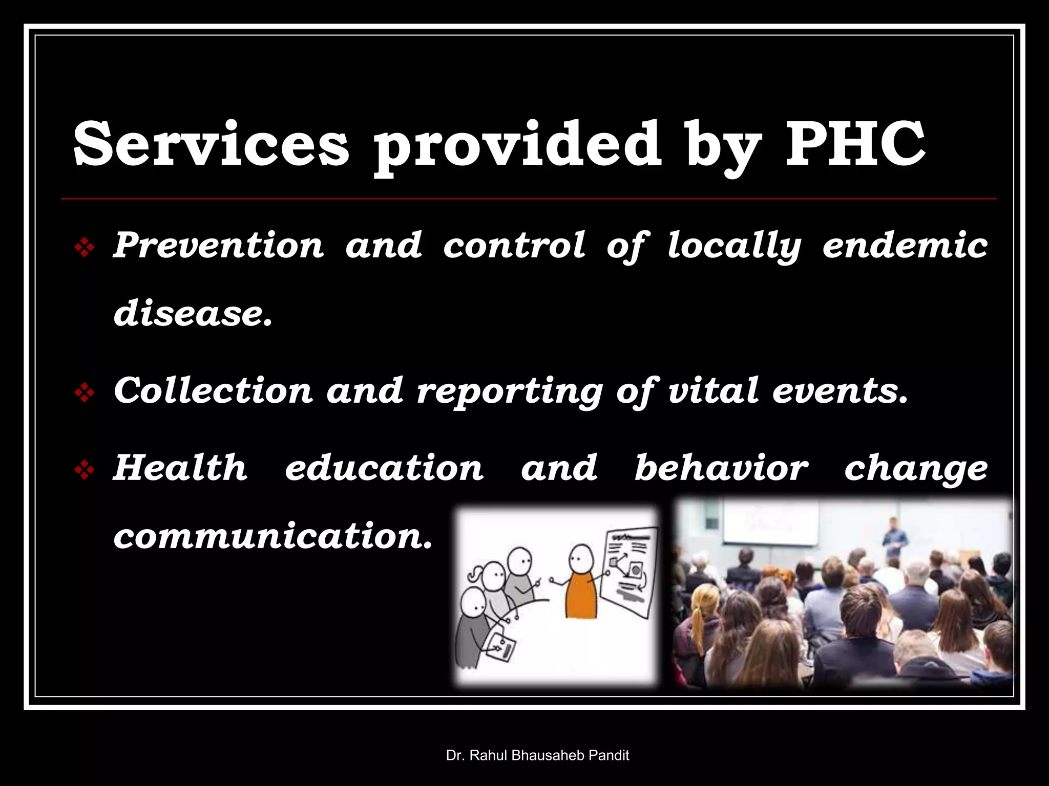 Services provided by PHC
 Prevention and control of locally endemic
disease.
 Collection and reporting of vital events.
 Health education and behavior change
communication.
Dr. Rahul Bhausaheb Pandit
 