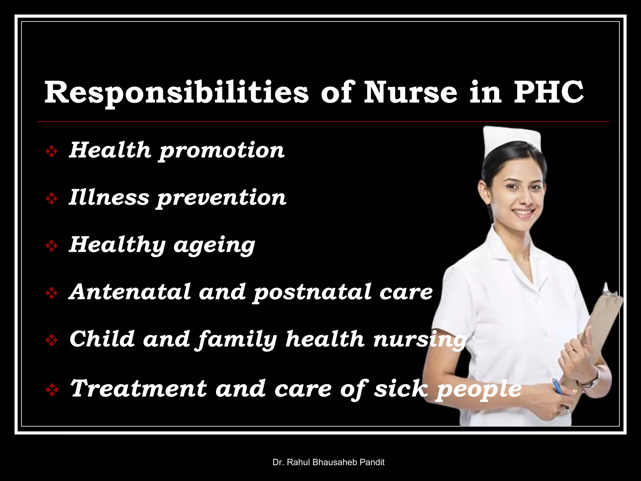 Responsibilities of Nurse in PHC
 Health promotion
 Illness prevention
 Healthy ageing
 Antenatal and postnatal care
 Child and family health nursing
 Treatment and care of sick people
Dr. Rahul Bhausaheb Pandit
 