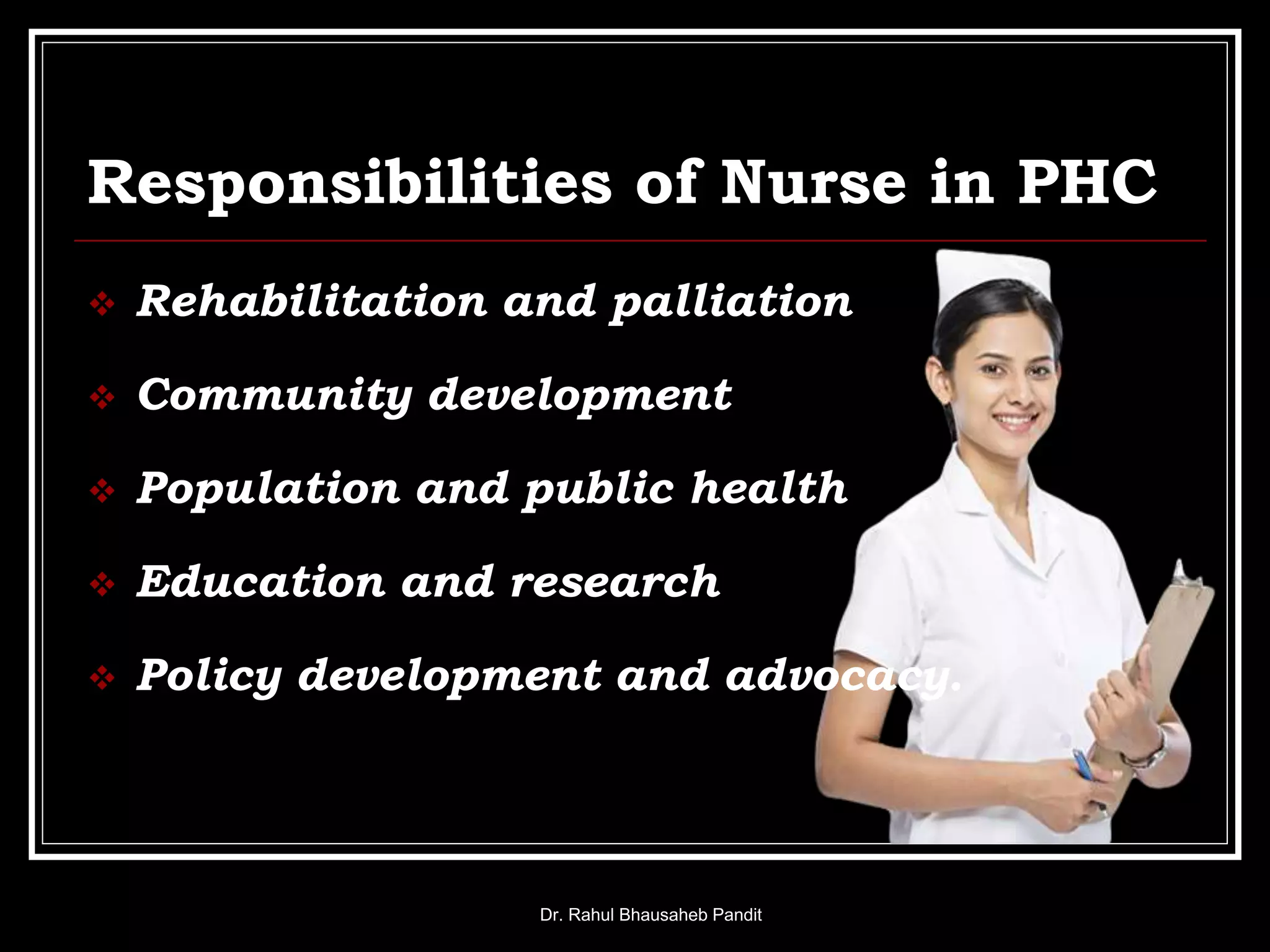 Responsibilities of Nurse in PHC
 Rehabilitation and palliation
 Community development
 Population and public health
 Education and research
 Policy development and advocacy.
Dr. Rahul Bhausaheb Pandit
 
