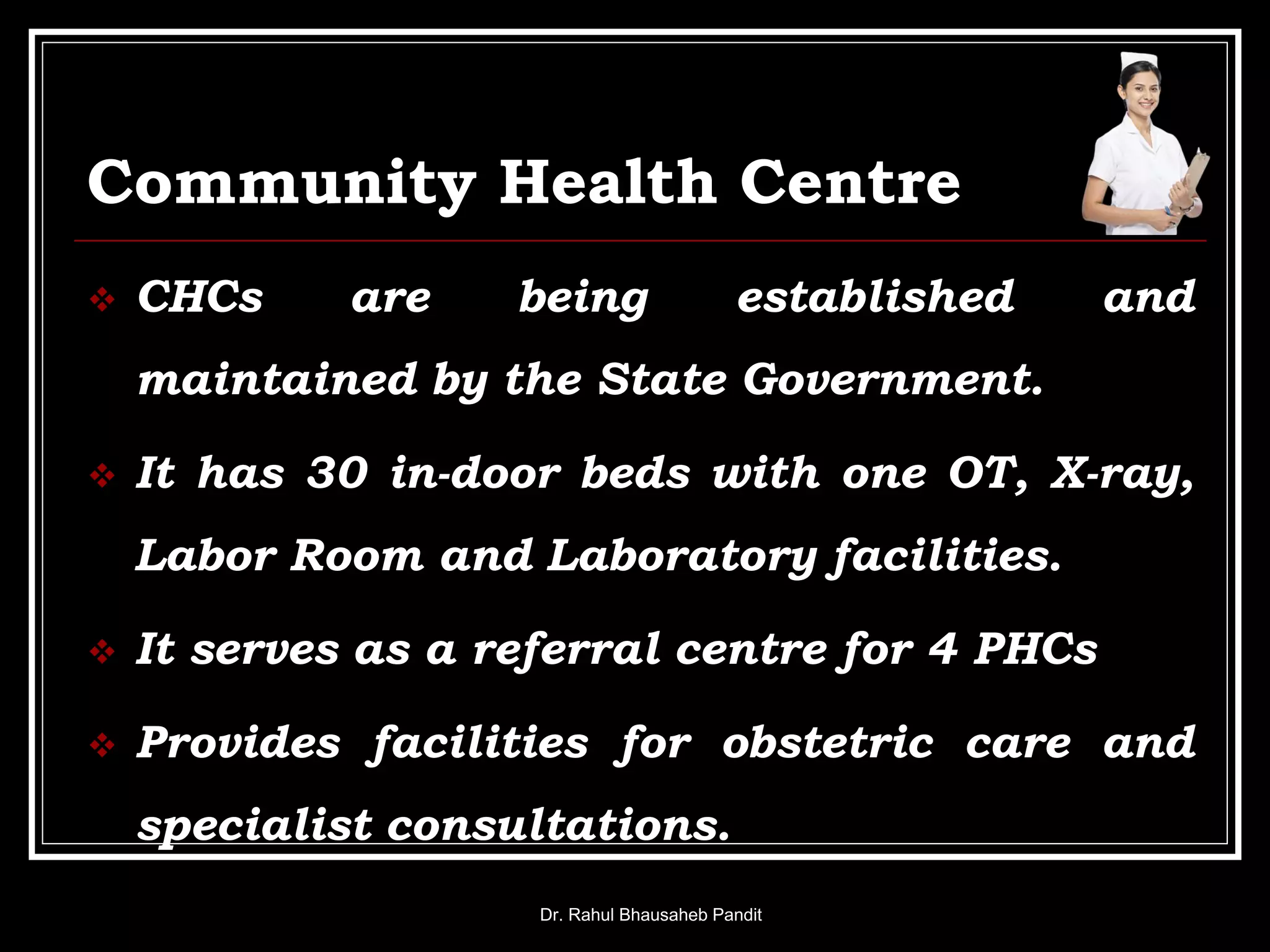 Community Health Centre
 CHCs are being established and
maintained by the State Government.
 It has 30 in-door beds with one OT, X-ray,
Labor Room and Laboratory facilities.
 It serves as a referral centre for 4 PHCs
 Provides facilities for obstetric care and
specialist consultations.
Dr. Rahul Bhausaheb Pandit
 