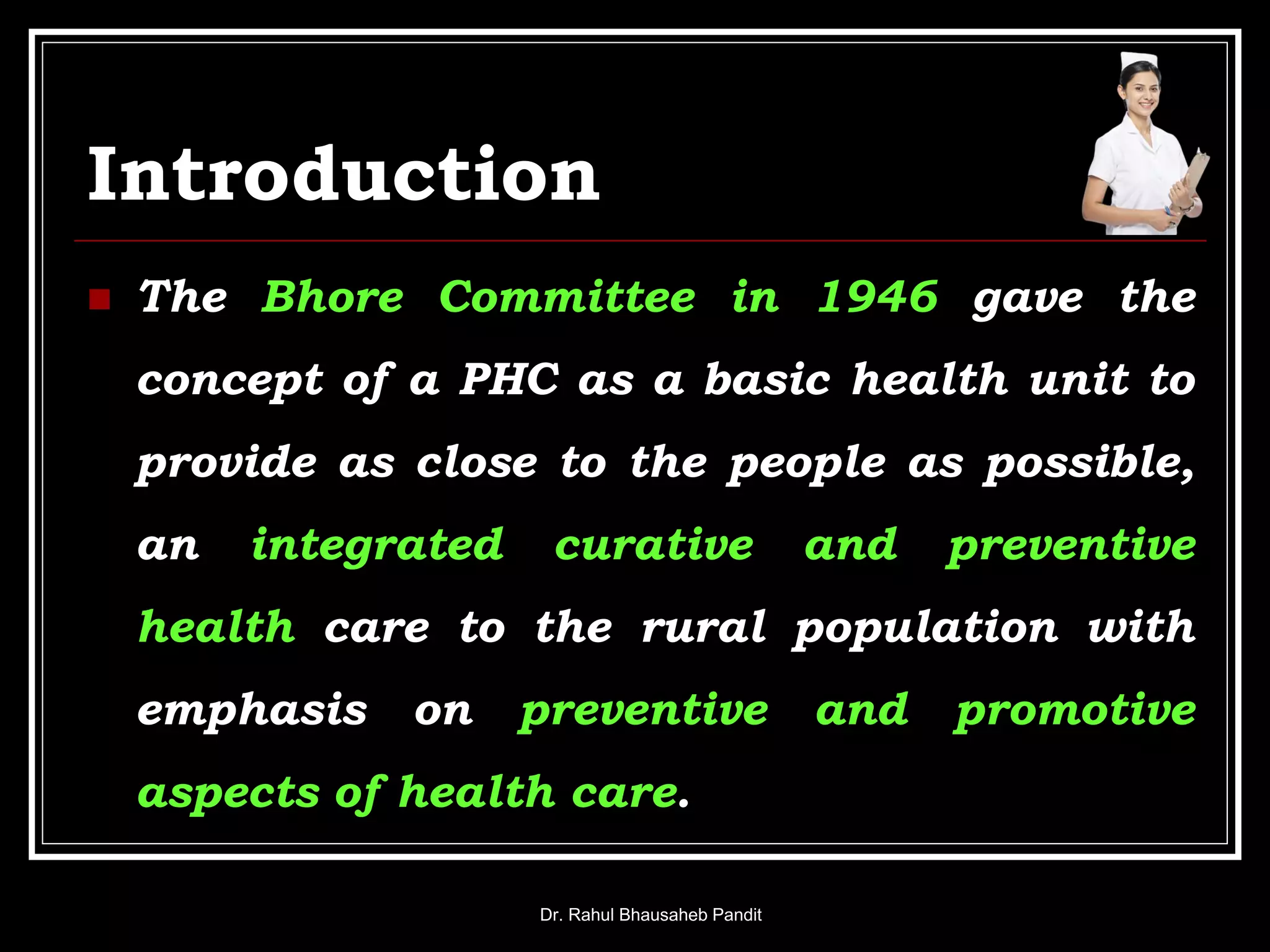 Introduction
 The Bhore Committee in 1946 gave the
concept of a PHC as a basic health unit to
provide as close to the people as possible,
an integrated curative and preventive
health care to the rural population with
emphasis on preventive and promotive
aspects of health care.
Dr. Rahul Bhausaheb Pandit
 
