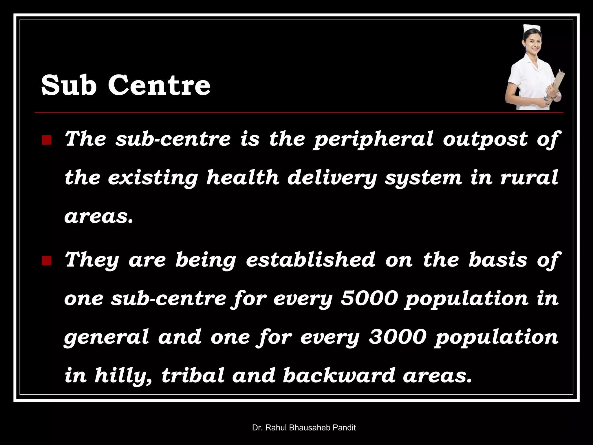 Sub Centre
 The sub-centre is the peripheral outpost of
the existing health delivery system in rural
areas.
 They are being established on the basis of
one sub-centre for every 5000 population in
general and one for every 3000 population
in hilly, tribal and backward areas.
Dr. Rahul Bhausaheb Pandit
 