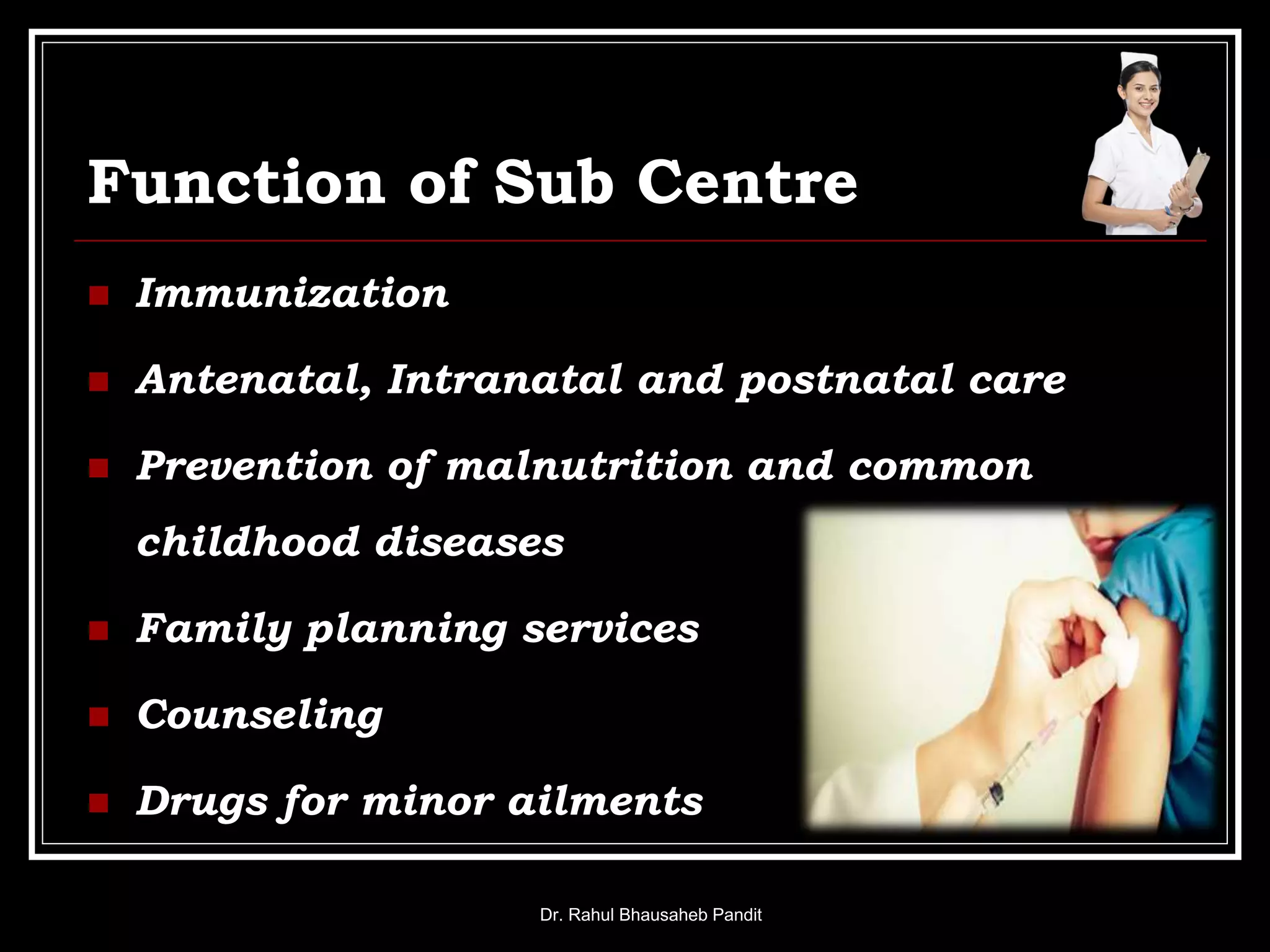 Function of Sub Centre
 Immunization
 Antenatal, Intranatal and postnatal care
 Prevention of malnutrition and common
childhood diseases
 Family planning services
 Counseling
 Drugs for minor ailments
Dr. Rahul Bhausaheb Pandit
 