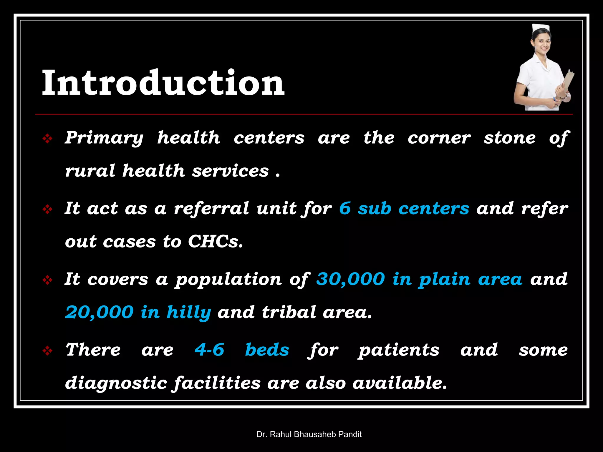 Introduction
 Primary health centers are the corner stone of
rural health services .
 It act as a referral unit for 6 sub centers and refer
out cases to CHCs.
 It covers a population of 30,000 in plain area and
20,000 in hilly and tribal area.
 There are 4-6 beds for patients and some
diagnostic facilities are also available.
Dr. Rahul Bhausaheb Pandit
 