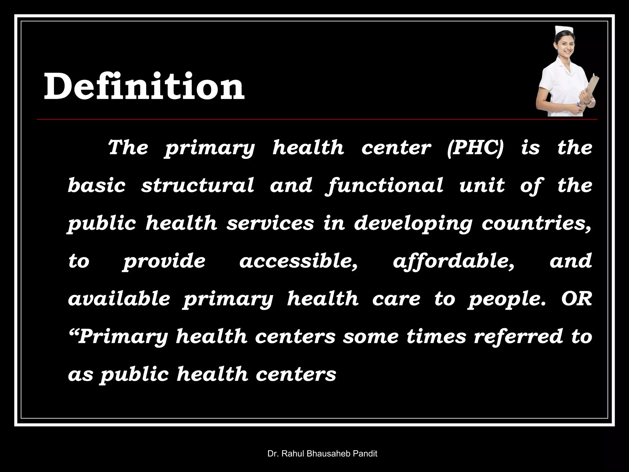 Definition
The primary health center (PHC) is the
basic structural and functional unit of the
public health services in developing countries,
to provide accessible, affordable, and
available primary health care to people. OR
“Primary health centers some times referred to
as public health centers
Dr. Rahul Bhausaheb Pandit
 
