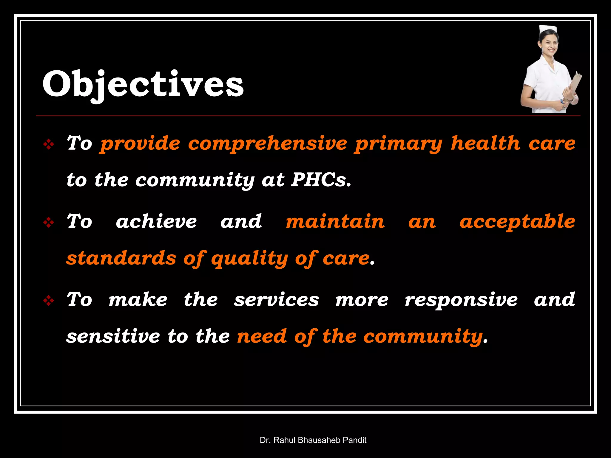 Objectives
 To provide comprehensive primary health care
to the community at PHCs.
 To achieve and maintain an acceptable
standards of quality of care.
 To make the services more responsive and
sensitive to the need of the community.
Dr. Rahul Bhausaheb Pandit
 