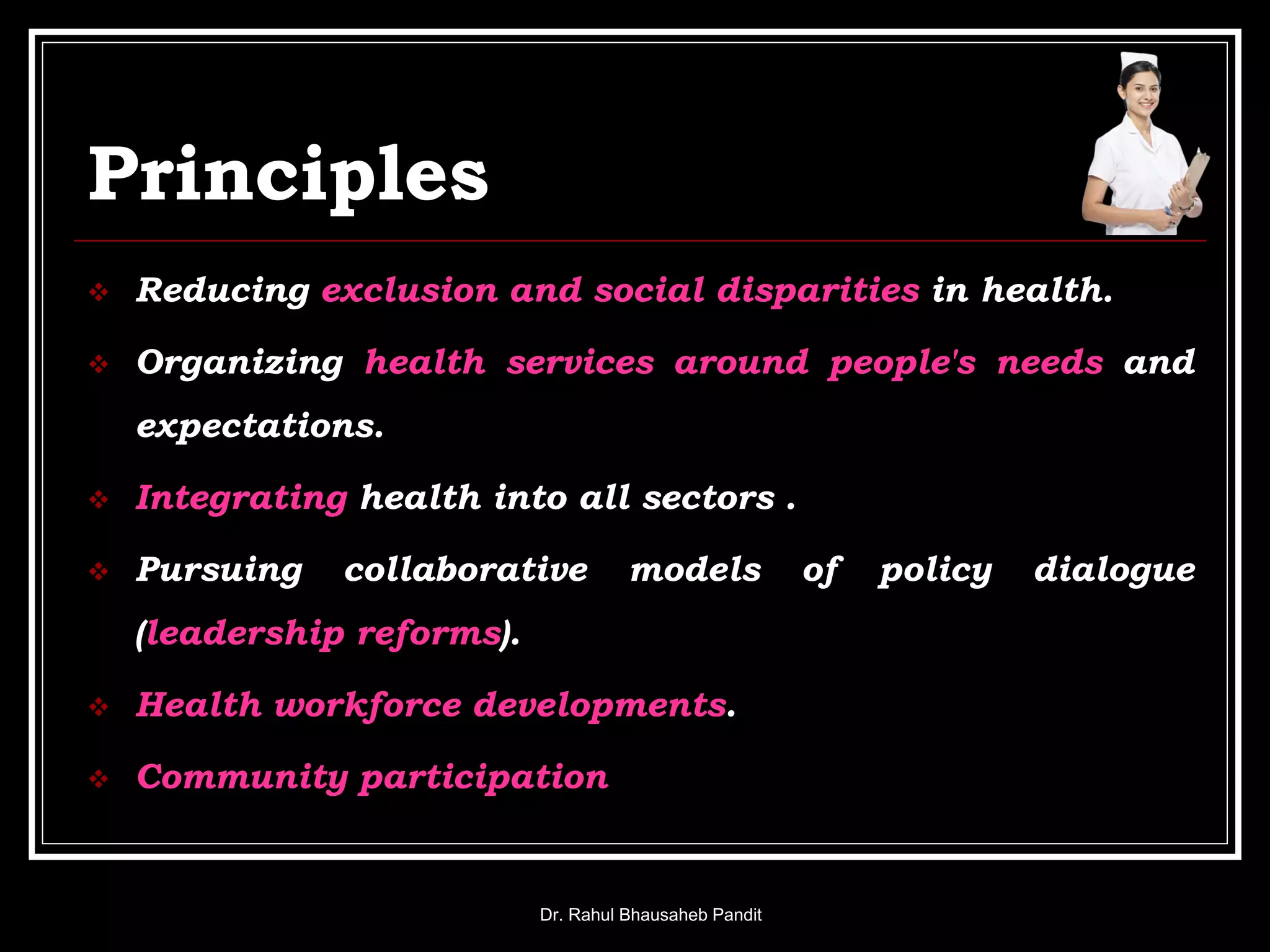 Principles
 Reducing exclusion and social disparities in health.
 Organizing health services around people's needs and
expectations.
 Integrating health into all sectors .
 Pursuing collaborative models of policy dialogue
(leadership reforms).
 Health workforce developments.
 Community participation
Dr. Rahul Bhausaheb Pandit
 