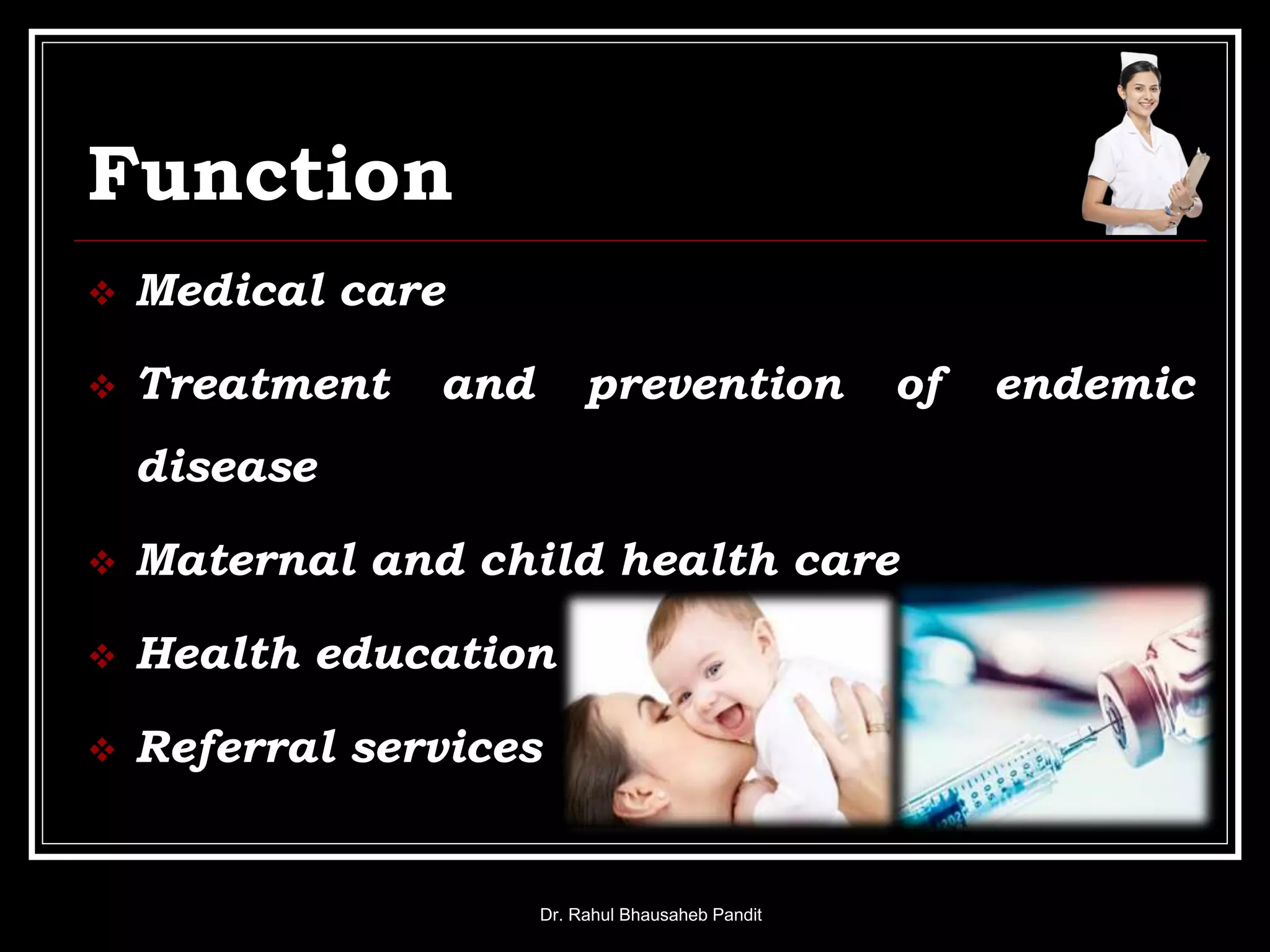 Function
 Medical care
 Treatment and prevention of endemic
disease
 Maternal and child health care
 Health education
 Referral services
Dr. Rahul Bhausaheb Pandit
 